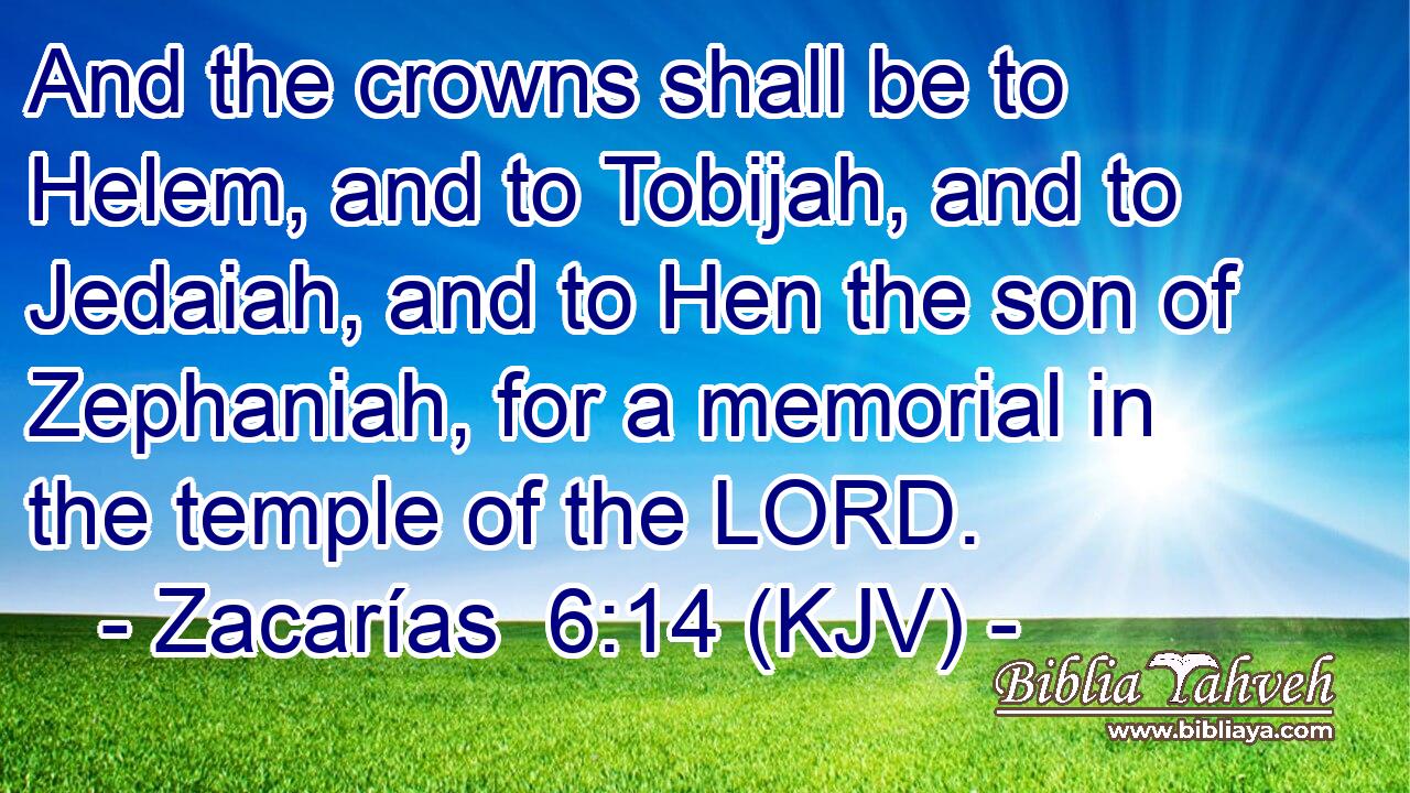 And the crowns shall be to Helem, and to Tobijah, and to Jedaiah, and to Hen the son of Zephaniah, for a memorial in the temple of the LORD.
