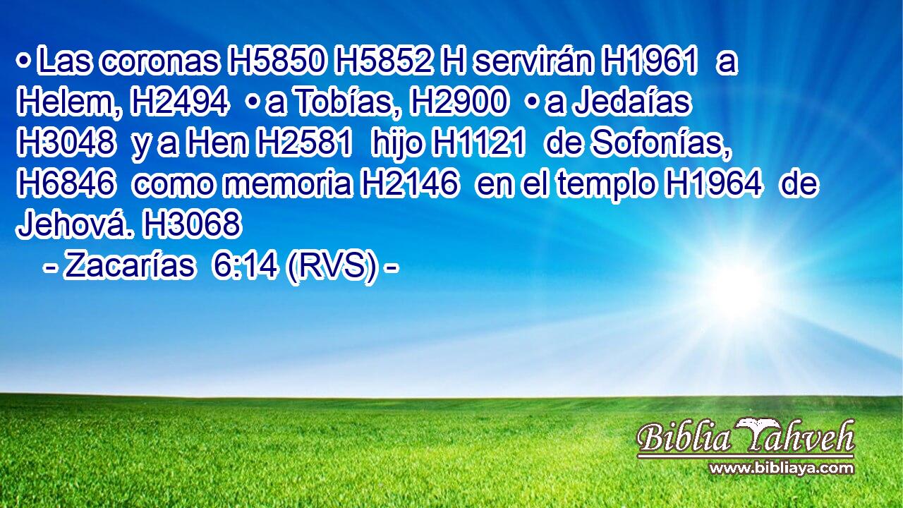• Las coronas H5850 H5852 H servirán H1961  a Helem, H2494  • a Tobías, H2900  • a Jedaías H3048  y a Hen H2581  hijo H1121  de Sofonías, H6846  como memoria H2146  en el templo H1964  de Jehová. H3068  