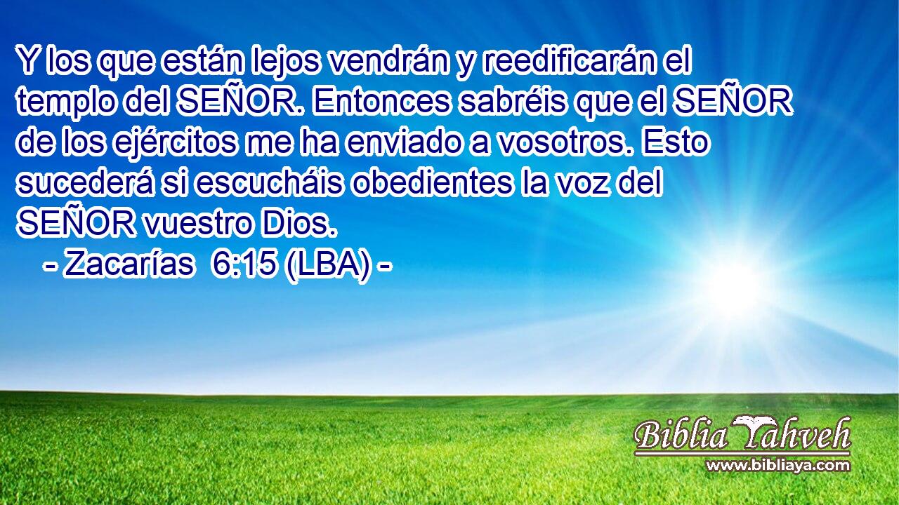 Y los que están lejos vendrán y reedificarán el templo del SEÑOR. Entonces sabréis que el SEÑOR de los ejércitos me ha enviado a vosotros. Esto sucederá si escucháis obedientes la voz del SEÑOR vuestro Dios.