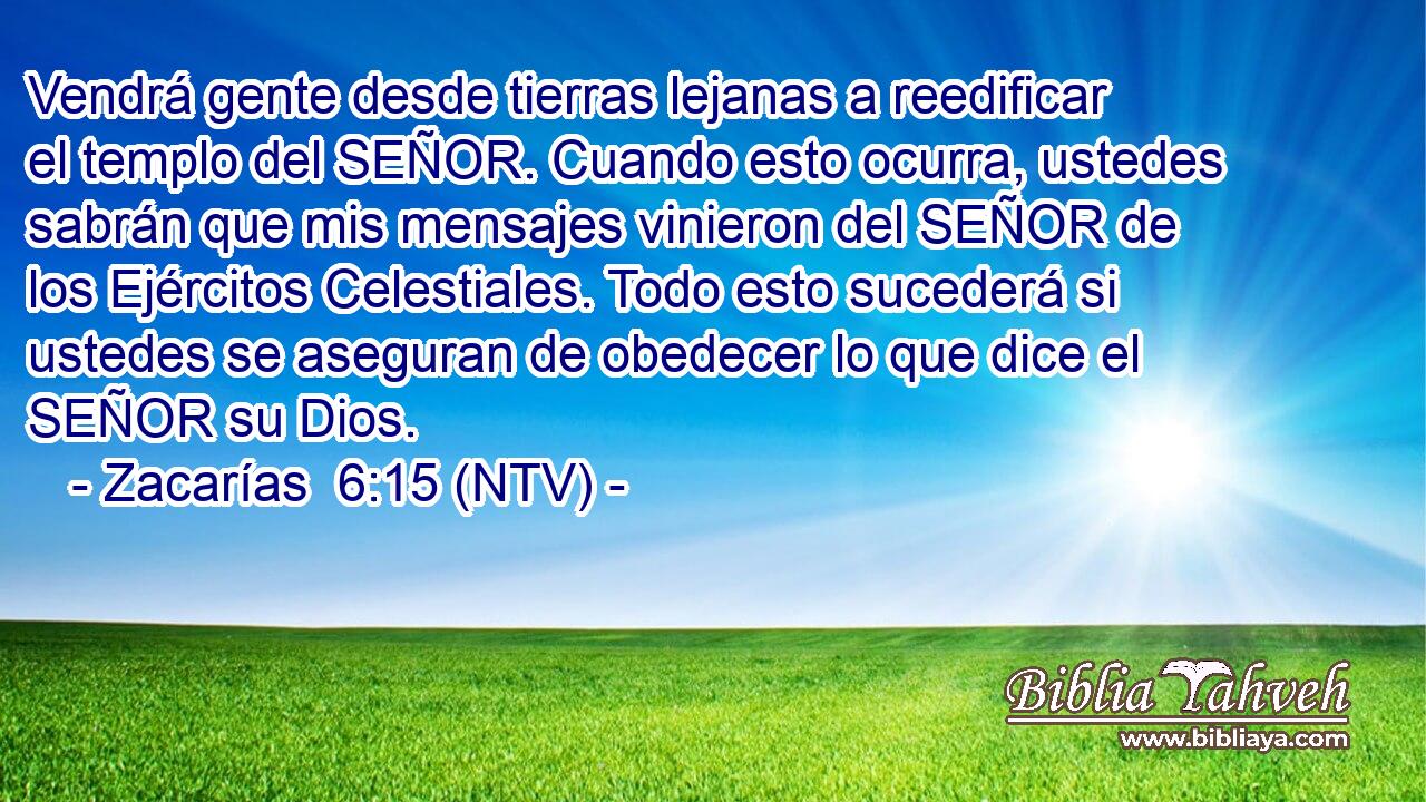 Vendrá gente desde tierras lejanas a reedificar el templo del SEÑOR. Cuando esto ocurra, ustedes sabrán que mis mensajes vinieron del SEÑOR de los Ejércitos Celestiales. Todo esto sucederá si ustedes se aseguran de obedecer lo que dice el SEÑOR su Dios.