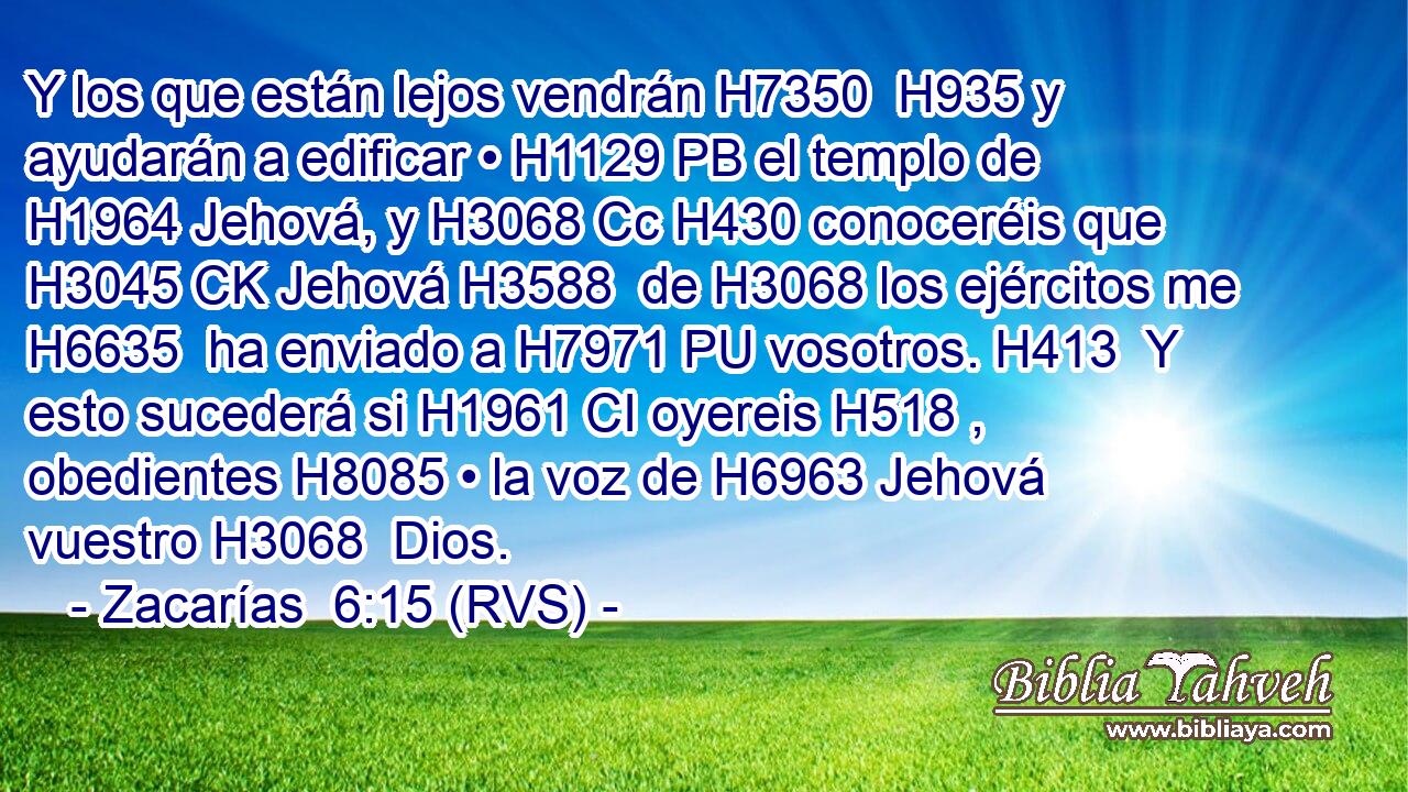 Y los que están lejos vendrán H7350  H935 y ayudarán a edificar • H1129 PB el templo de H1964 Jehová, y H3068 Cc H430 conoceréis que H3045 CK Jehová H3588  de H3068 los ejércitos me H6635  ha enviado a H7971 PU vosotros. H413  Y esto sucederá si H1961 CI oyereis H518 ,  obedientes H8085 • la voz de H6963 Jehová vuestro H3068  Dios. 