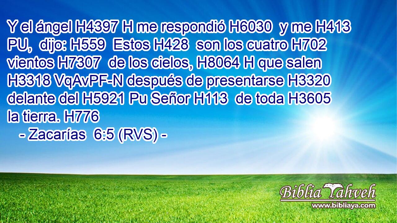 Y el ángel H4397 H me respondió H6030  y me H413 PU,  dijo: H559  Estos H428  son los cuatro H702  vientos H7307  de los cielos, H8064 H que salen H3318 VqAvPF-N después de presentarse H3320  delante del H5921 Pu Señor H113  de toda H3605  la tierra. H776  