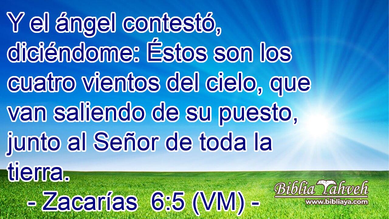  Y el ángel contestó, diciéndome: Éstos son los cuatro vientos del cielo, que van saliendo de su puesto, junto al Señor de toda la tierra. 
