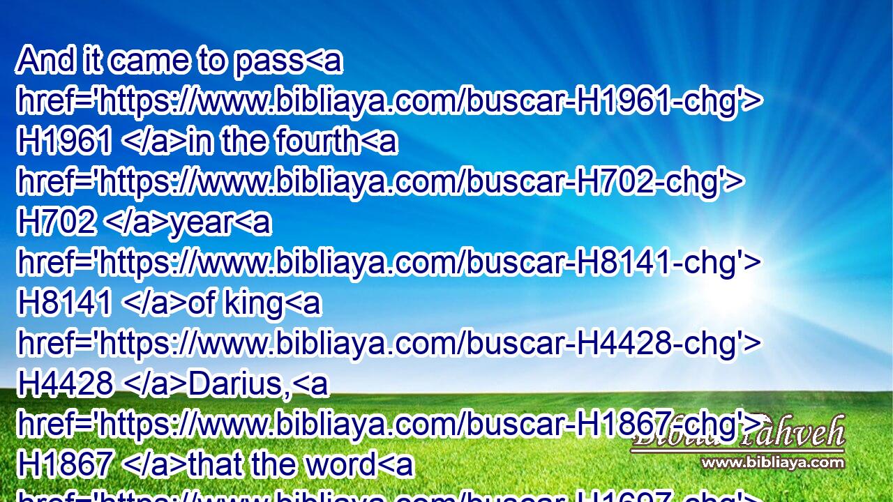 And it came to pass H1961 in the fourth H702 year H8141 of king H4428 Darius, H1867 that the word H1697 of the LORD H3068 came H1961 unto H413 Zechariah H2148 in the fourth H702 day of the ninth H8671 month, H2320 even in Chisleu;H3691