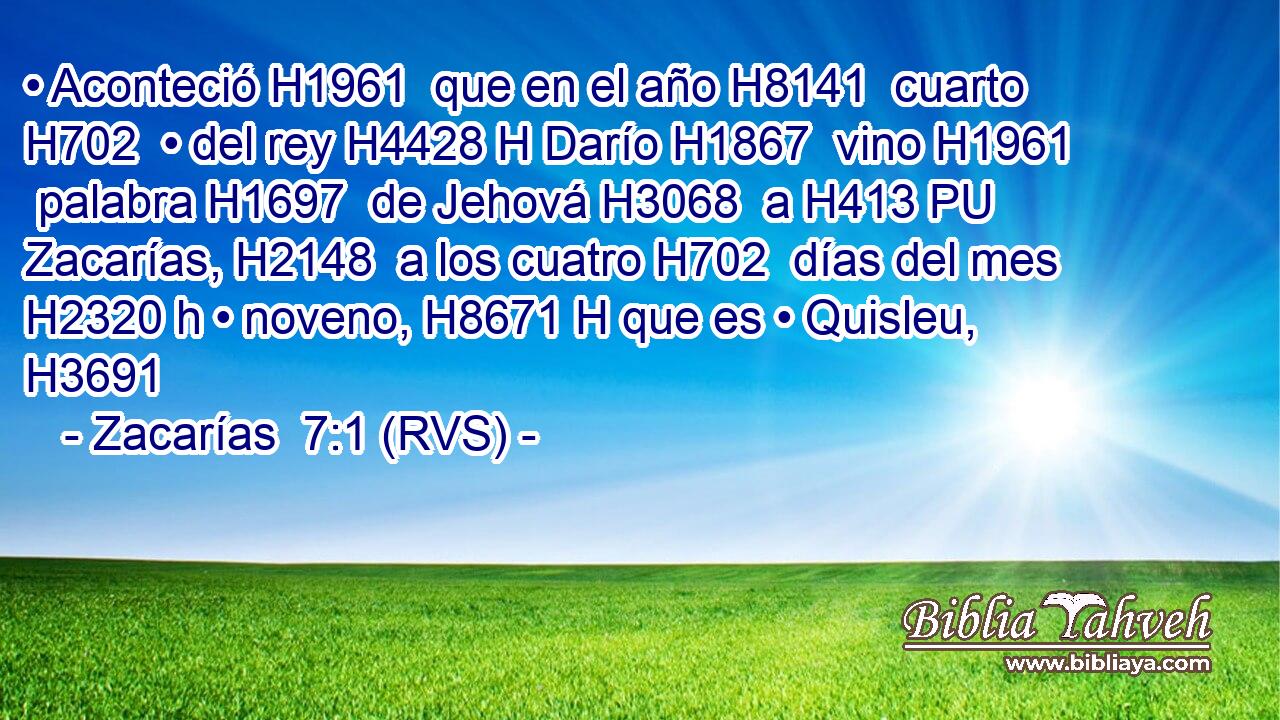 • Aconteció H1961  que en el año H8141  cuarto H702  • del rey H4428 H Darío H1867  vino H1961  palabra H1697  de Jehová H3068  a H413 PU Zacarías, H2148  a los cuatro H702  días del mes H2320 h • noveno, H8671 H que es • Quisleu, H3691  