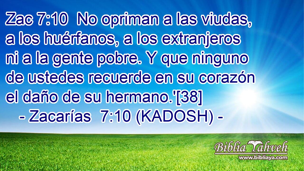  No opriman a las viudas, a los huérfanos, a los extranjeros ni a la gente pobre. Y que ninguno de ustedes recuerde en su corazón el daño de su hermano.'[38] 