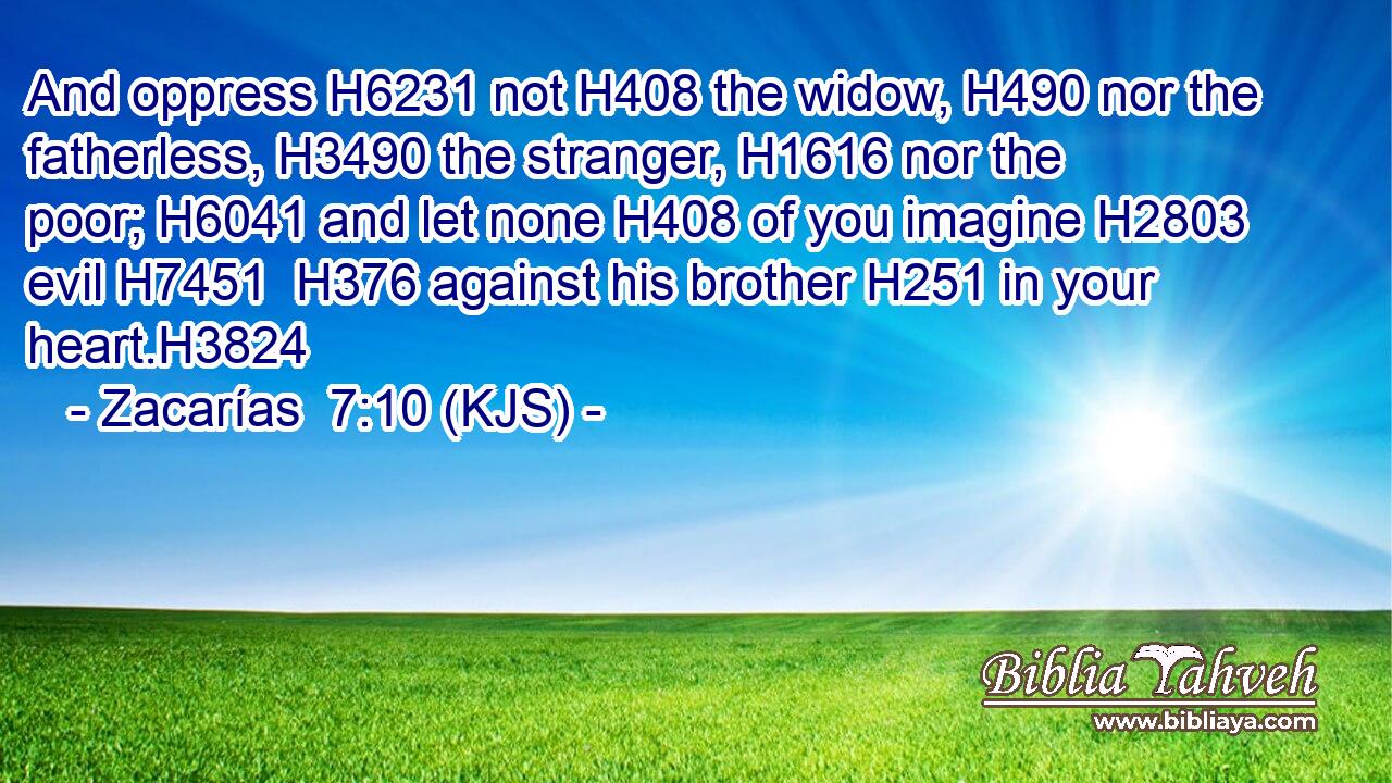And oppress H6231 not H408 the widow, H490 nor the fatherless, H3490 the stranger, H1616 nor the poor; H6041 and let none H408 of you imagine H2803 evil H7451  H376 against his brother H251 in your heart.H3824