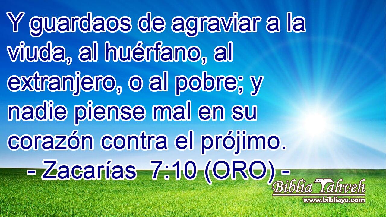  Y guardaos de agraviar a la viuda, al huérfano, al extranjero, o al pobre; y nadie piense mal en su corazón contra el prójimo. 