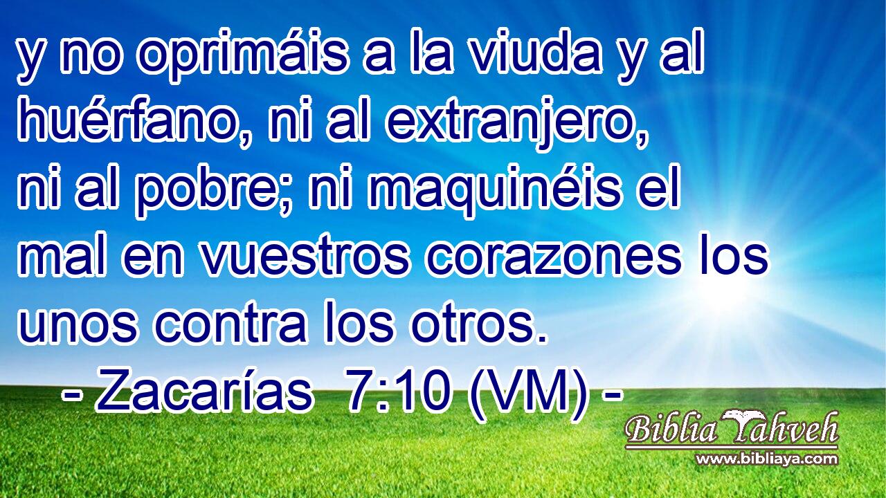  y no oprimáis a la viuda y al huérfano, ni al extranjero, ni al pobre; ni maquinéis el mal en vuestros corazones los unos contra los otros. 
