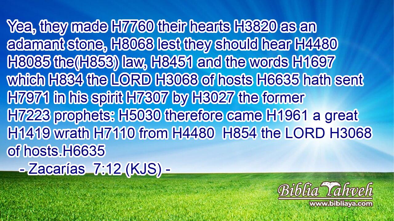 Yea, they made H7760 their hearts H3820 as an adamant stone, H8068 lest they should hear H4480  H8085 the(H853) law, H8451 and the words H1697 which H834 the LORD H3068 of hosts H6635 hath sent H7971 in his spirit H7307 by H3027 the former H7223 prophets: H5030 therefore came H1961 a great H1419 wrath H7110 from H4480  H854 the LORD H3068 of hosts.H6635
