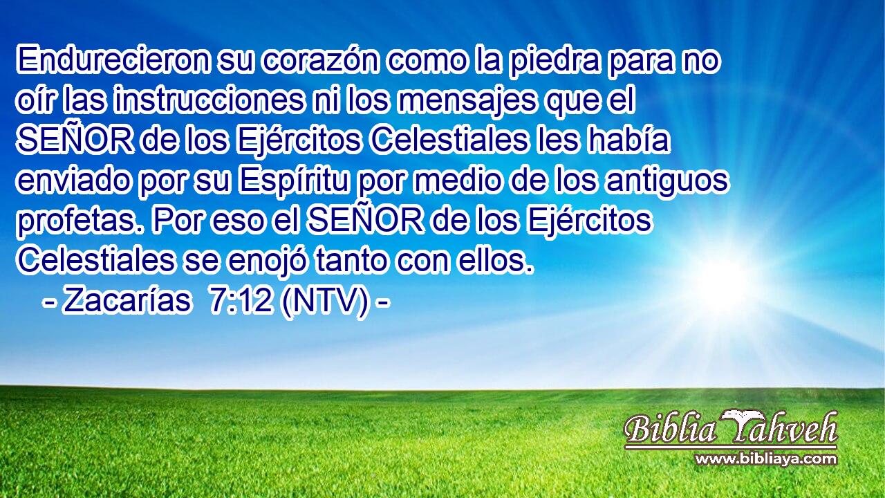 Endurecieron su corazón como la piedra para no oír las instrucciones ni los mensajes que el SEÑOR de los Ejércitos Celestiales les había enviado por su Espíritu por medio de los antiguos profetas. Por eso el SEÑOR de los Ejércitos Celestiales se enojó tanto con ellos.