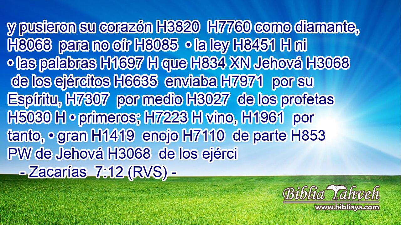 y pusieron su corazón H3820  H7760 como diamante, H8068  para no oír H8085  • la ley H8451 H ni • las palabras H1697 H que H834 XN Jehová H3068  de los ejércitos H6635  enviaba H7971  por su Espíritu, H7307  por medio H3027  de los profetas H5030 H • primeros; H7223 H vino, H1961  por tanto, • gran H1419  enojo H7110  de parte H853 PW de Jehová H3068  de los ejérci