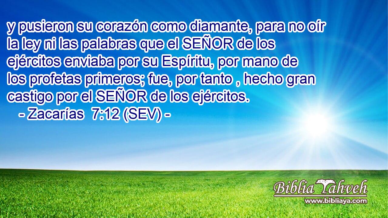 y pusieron su corazón como diamante, para no oír la ley ni las palabras que el SEÑOR de los ejércitos enviaba por su Espíritu, por mano de los profetas primeros; fue, por tanto , hecho gran castigo por el SEÑOR de los ejércitos.