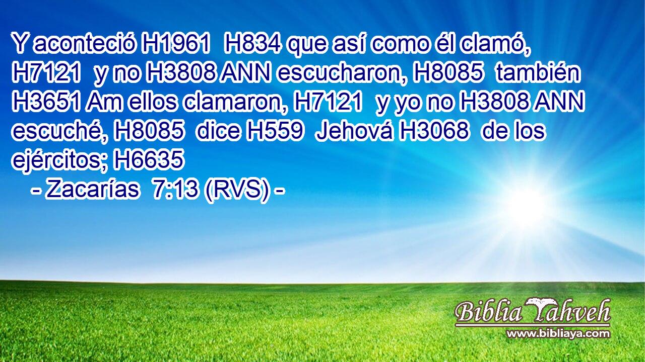 Y aconteció H1961  H834 que así como él clamó, H7121  y no H3808 ANN escucharon, H8085  también H3651 Am ellos clamaron, H7121  y yo no H3808 ANN escuché, H8085  dice H559  Jehová H3068  de los ejércitos; H6635  