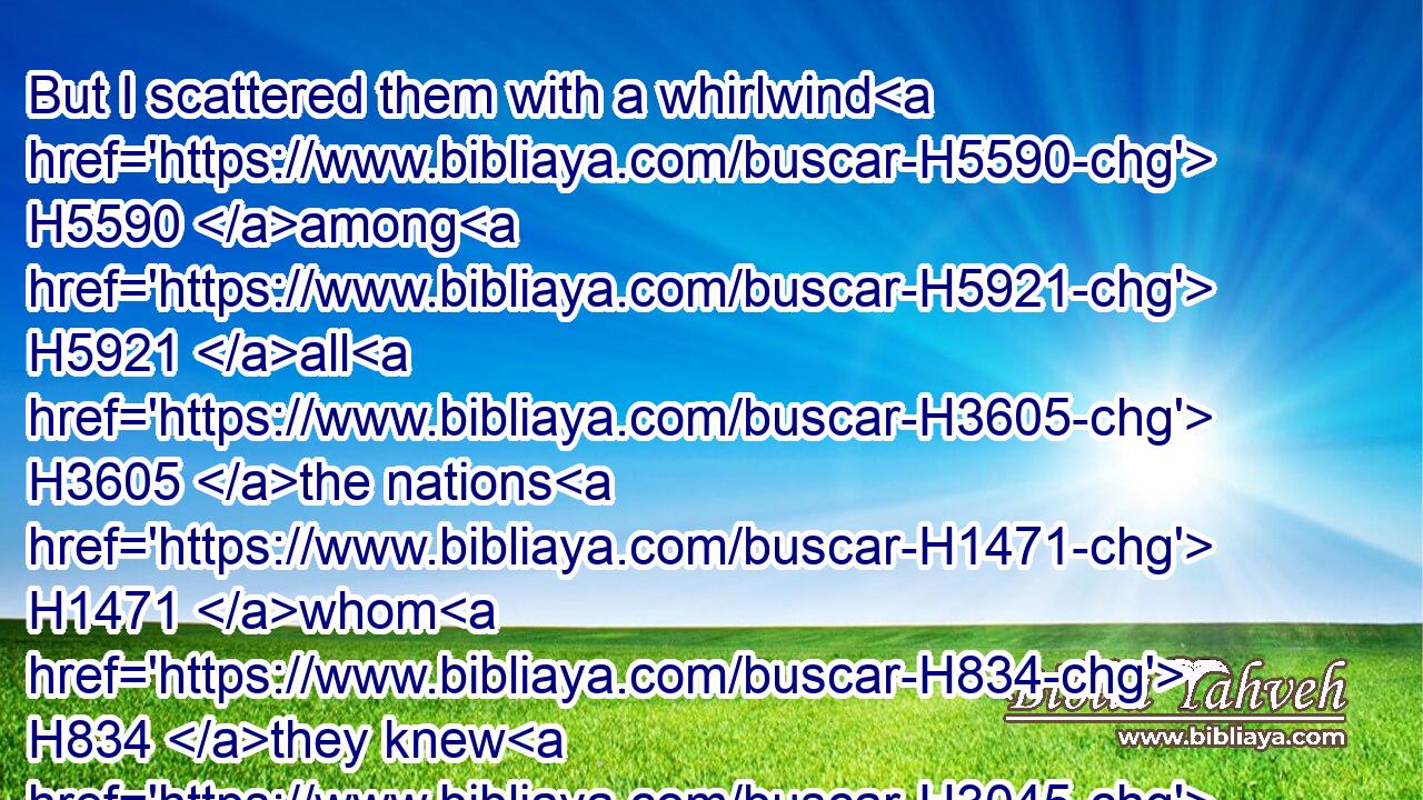 But I scattered them with a whirlwind H5590 among H5921 all H3605 the nations H1471 whom H834 they knew H3045 not. H3808 Thus the land H776 was desolate H8074 after H310 them, that no man passed through H4480  H5674 nor returned: H4480  H7725 for they laid H7760 the pleasant H2532 land H776 desolate.H8047