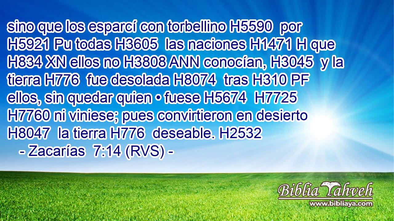sino que los esparcí con torbellino H5590  por H5921 Pu todas H3605  las naciones H1471 H que H834 XN ellos no H3808 ANN conocían, H3045  y la tierra H776  fue desolada H8074  tras H310 PF ellos, sin quedar quien • fuese H5674  H7725 H7760 ni viniese; pues convirtieron en desierto H8047  la tierra H776  deseable. H2532  