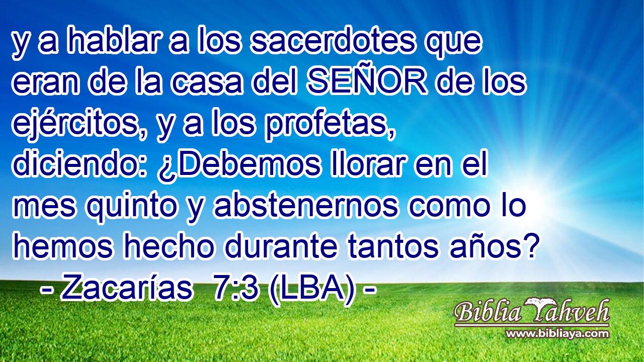 y a hablar a los sacerdotes que eran de la casa del SEÑOR de los ejércitos, y a los profetas, diciendo: ¿Debemos llorar en el mes quinto y abstenernos como lo hemos hecho durante tantos años?