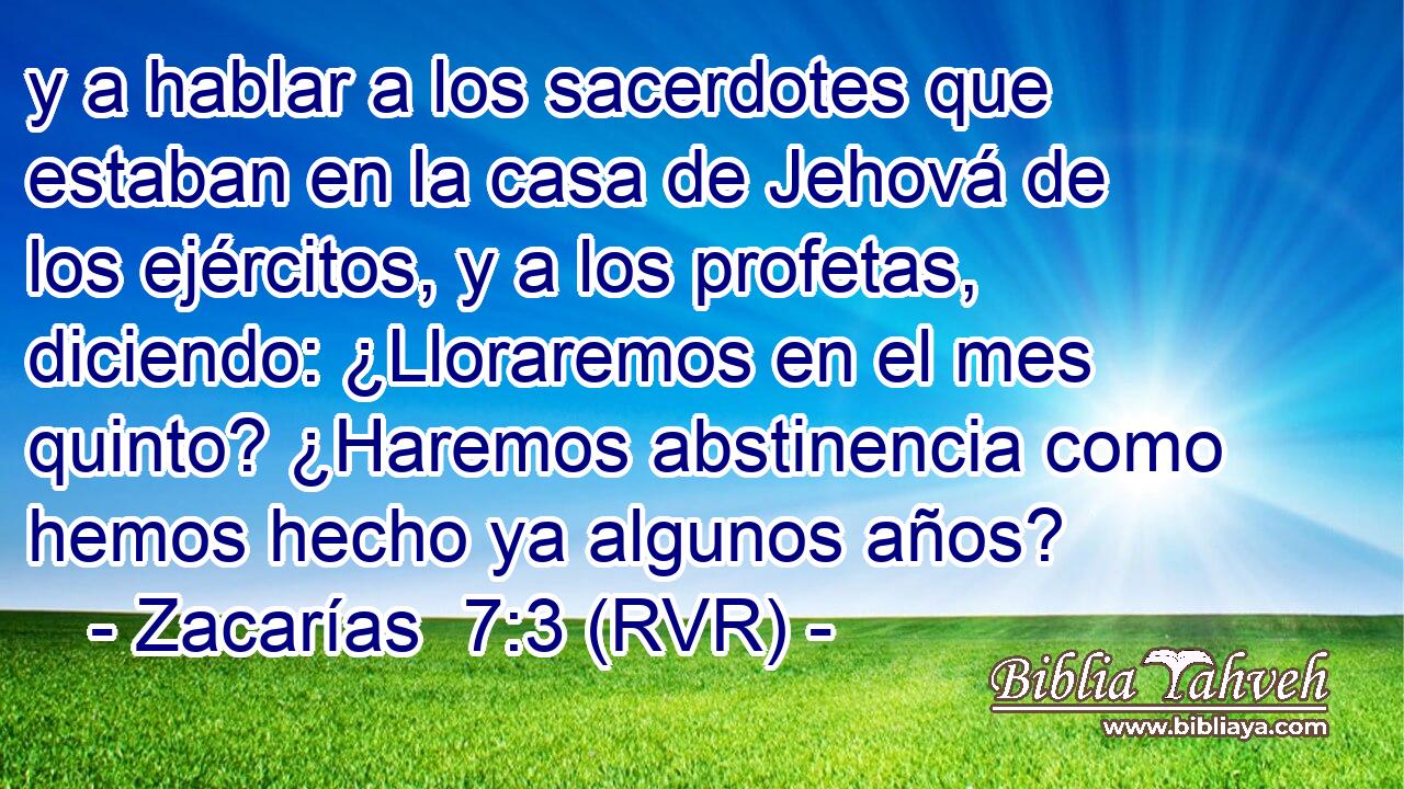 y a hablar a los sacerdotes que estaban en la casa de Jehová de los ejércitos, y a los profetas, diciendo: ¿Lloraremos en el mes quinto? ¿Haremos abstinencia como hemos hecho ya algunos años?