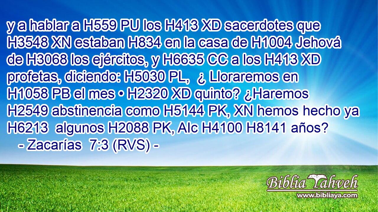 y a hablar a H559 PU los H413 XD sacerdotes que H3548 XN estaban H834 en la casa de H1004 Jehová de H3068 los ejércitos, y H6635 CC a los H413 XD profetas, diciendo: H5030 PL,  ¿ Lloraremos en H1058 PB el mes • H2320 XD quinto? ¿Haremos H2549 abstinencia como H5144 PK, XN hemos hecho ya H6213  algunos H2088 PK, AIc H4100 H8141 años? 
