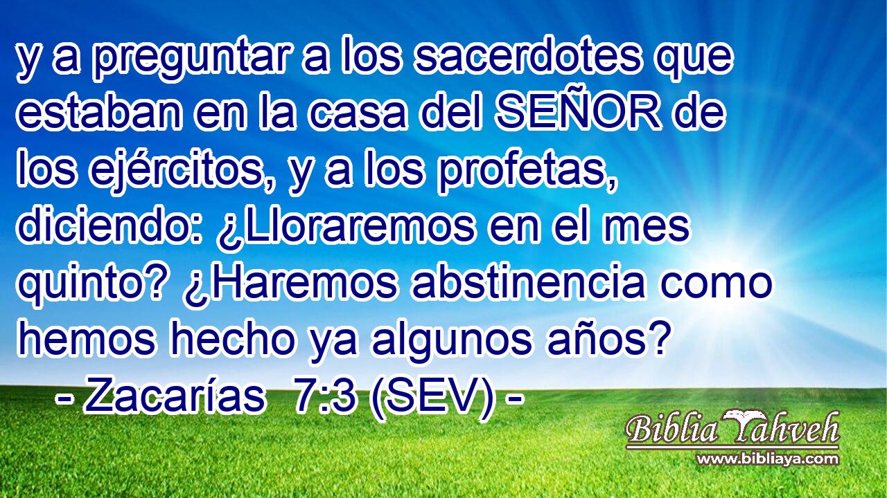 y a preguntar a los sacerdotes que estaban en la casa del SEÑOR de los ejércitos, y a los profetas, diciendo: ¿Lloraremos en el mes quinto? ¿Haremos abstinencia como hemos hecho ya algunos años?