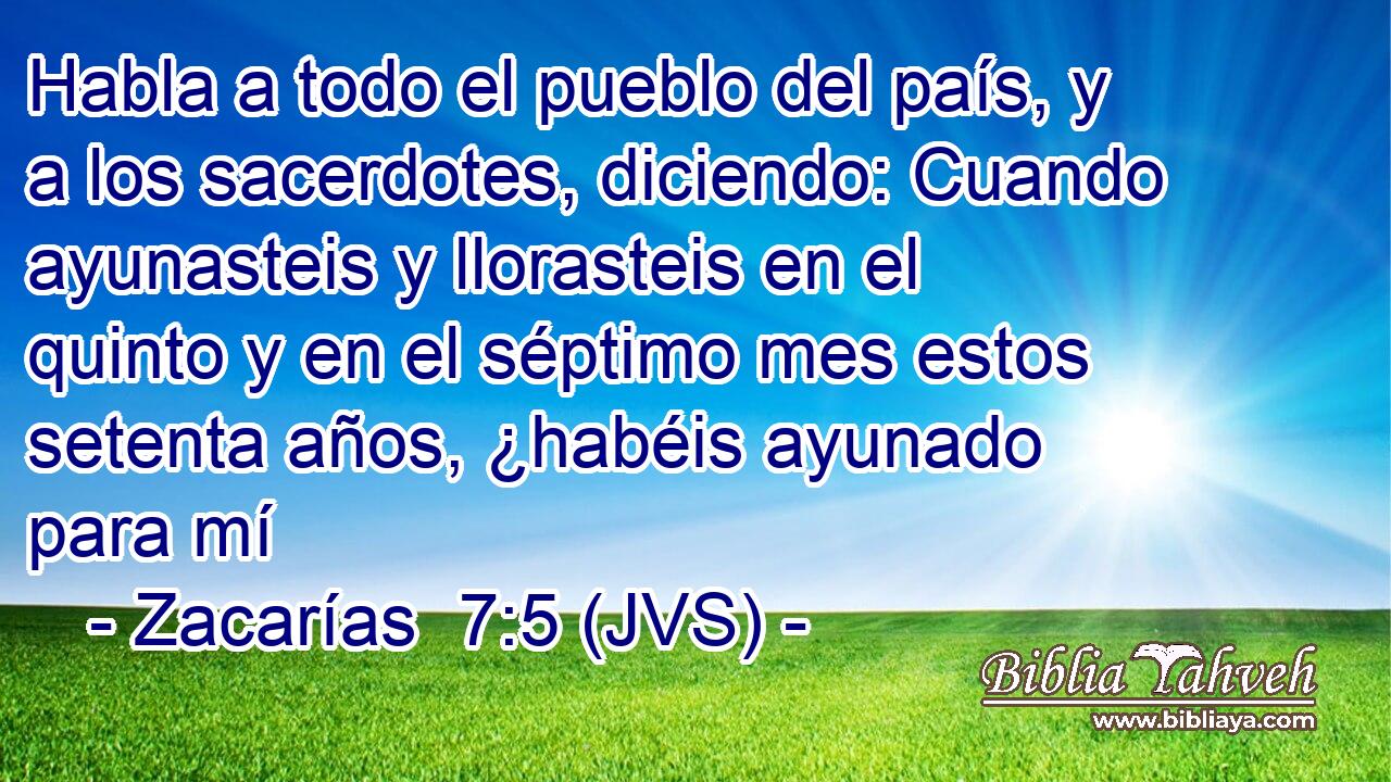 Habla a todo el pueblo del país, y a los sacerdotes, diciendo: Cuando ayunasteis y llorasteis en el quinto y en el séptimo mes estos setenta años, ¿habéis ayunado para mí