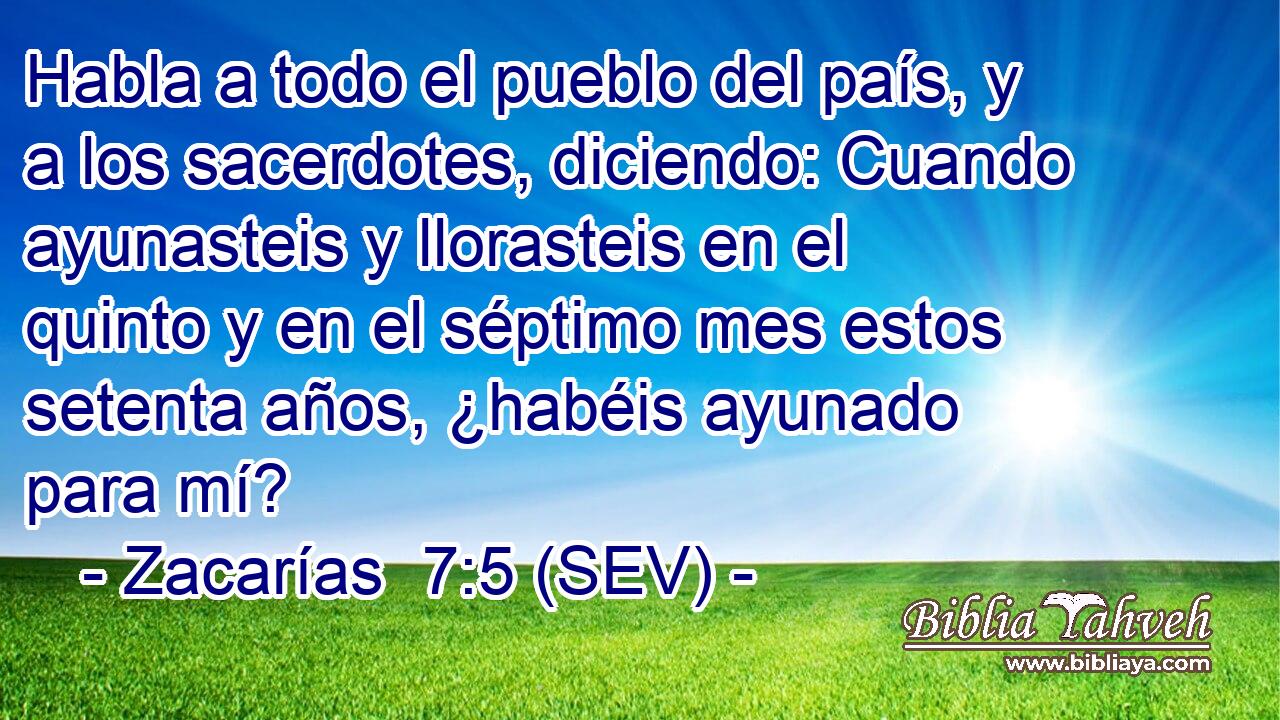 Habla a todo el pueblo del país, y a los sacerdotes, diciendo: Cuando ayunasteis y llorasteis en el quinto y en el séptimo mes estos setenta años, ¿habéis ayunado para mí?