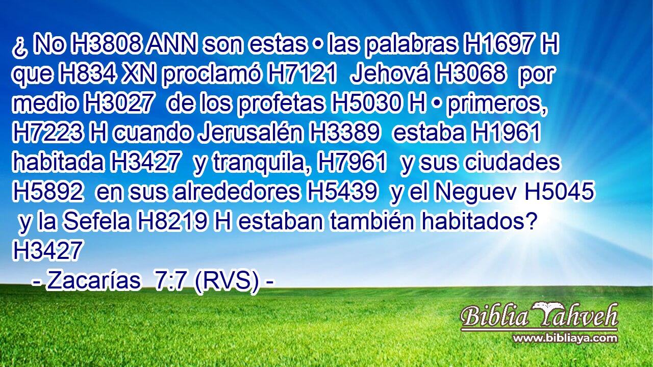 ¿ No H3808 ANN son estas • las palabras H1697 H que H834 XN proclamó H7121  Jehová H3068  por medio H3027  de los profetas H5030 H • primeros, H7223 H cuando Jerusalén H3389  estaba H1961  habitada H3427  y tranquila, H7961  y sus ciudades H5892  en sus alrededores H5439  y el Neguev H5045  y la Sefela H8219 H estaban también habitados? H3427  