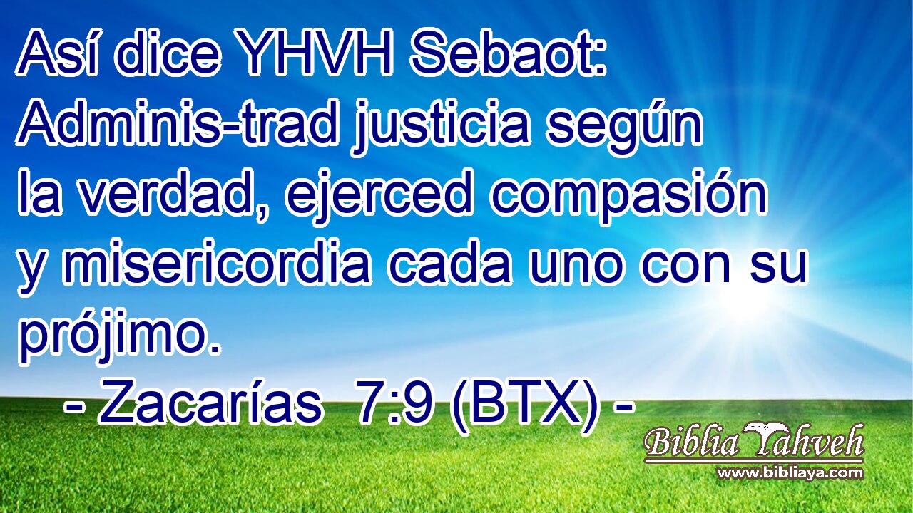 Así dice YHVH Sebaot: Adminis-trad justicia según la verdad, ejerced compasión y misericordia cada uno con su prójimo.