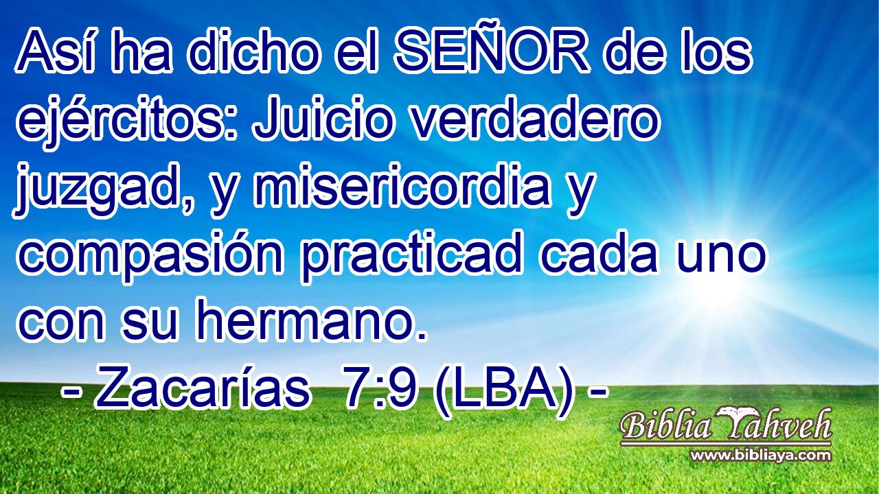 Así ha dicho el SEÑOR de los ejércitos: Juicio verdadero juzgad, y misericordia y compasión practicad cada uno con su hermano.