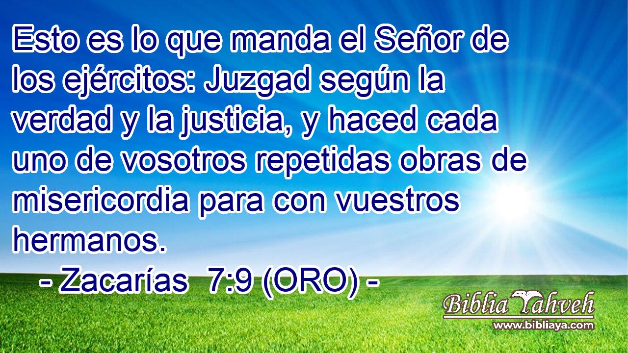  Esto es lo que manda el Señor de los ejércitos: Juzgad según la verdad y la justicia, y haced cada uno de vosotros repetidas obras de misericordia para con vuestros hermanos. 