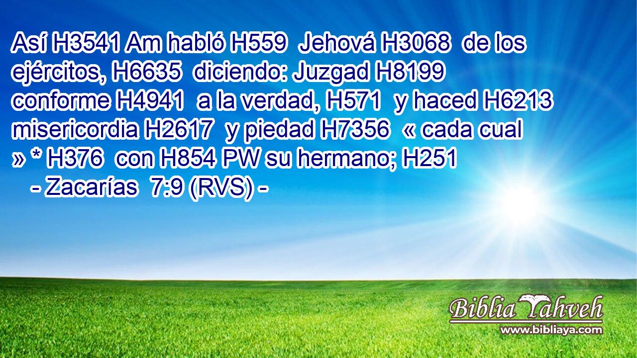 Así H3541 Am habló H559  Jehová H3068  de los ejércitos, H6635  diciendo: Juzgad H8199  conforme H4941  a la verdad, H571  y haced H6213  misericordia H2617  y piedad H7356  « cada cual » * H376  con H854 PW su hermano; H251  