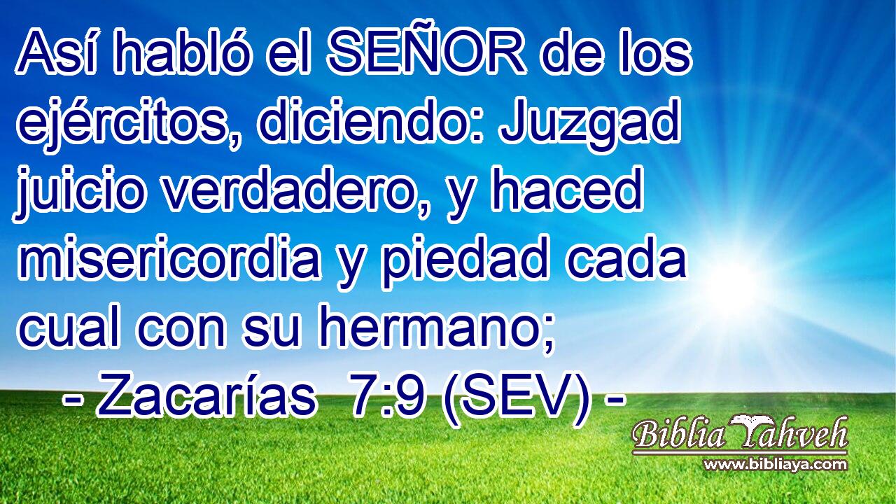Así habló el SEÑOR de los ejércitos, diciendo: Juzgad juicio verdadero, y haced misericordia y piedad cada cual con su hermano;