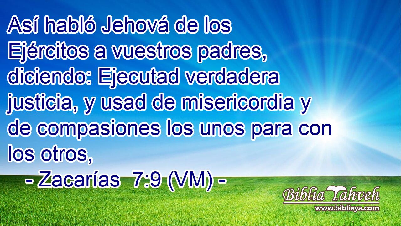  Así habló Jehová de los Ejércitos a vuestros padres, diciendo: Ejecutad verdadera justicia, y usad de misericordia y de compasiones los unos para con los otros, 