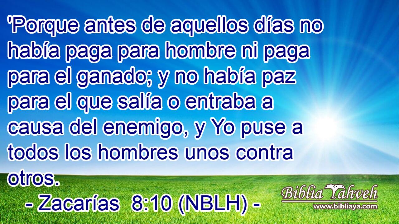  'Porque antes de aquellos días no había paga para hombre ni paga para el ganado; y no había paz para el que salía o entraba a causa del enemigo, y Yo puse a todos los hombres unos contra otros. 
