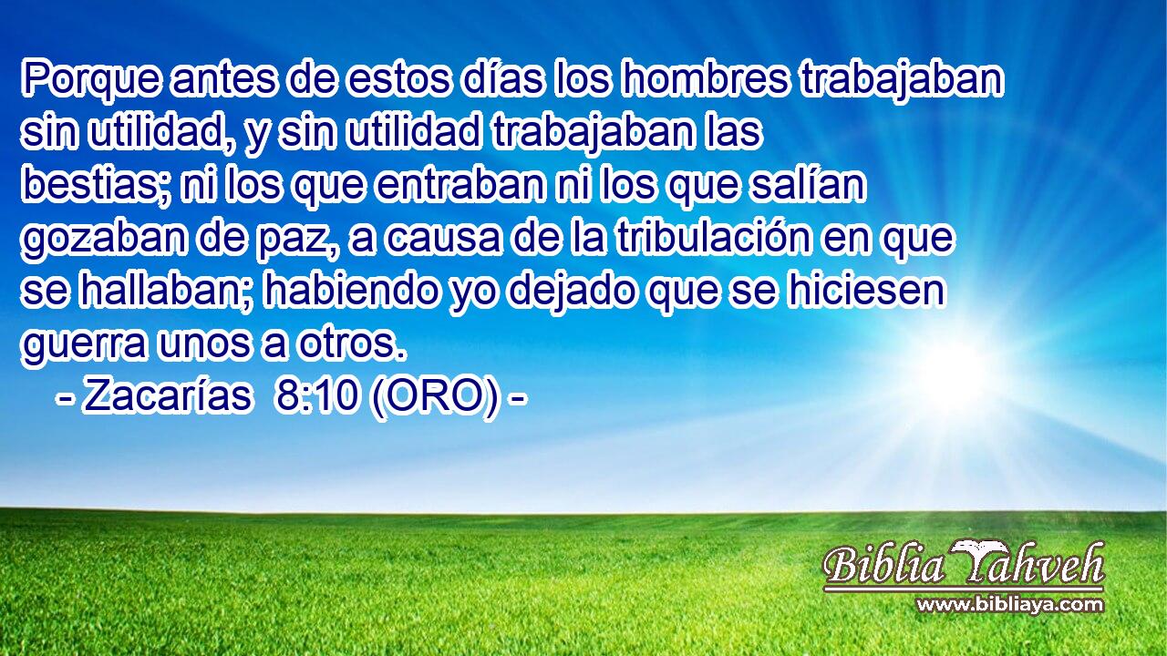  Porque antes de estos días los hombres trabajaban sin utilidad, y sin utilidad trabajaban las bestias; ni los que entraban ni los que salían gozaban de paz, a causa de la tribulación en que se hallaban; habiendo yo dejado que se hiciesen guerra unos a otros. 