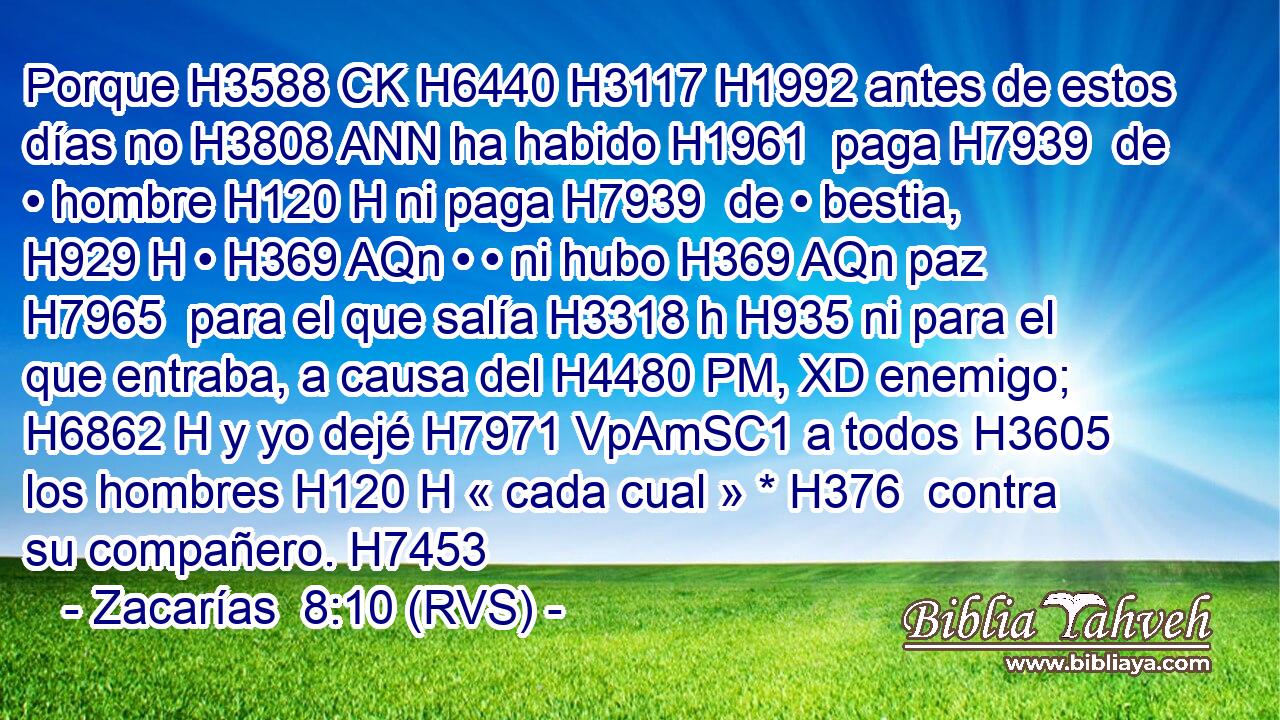 Porque H3588 CK H6440 H3117 H1992 antes de estos días no H3808 ANN ha habido H1961  paga H7939  de • hombre H120 H ni paga H7939  de • bestia, H929 H • H369 AQn • • ni hubo H369 AQn paz H7965  para el que salía H3318 h H935 ni para el que entraba, a causa del H4480 PM, XD enemigo; H6862 H y yo dejé H7971 VpAmSC1 a todos H3605  los hombres H120 H « cada cual » * H376  contra su compañero. H7453 