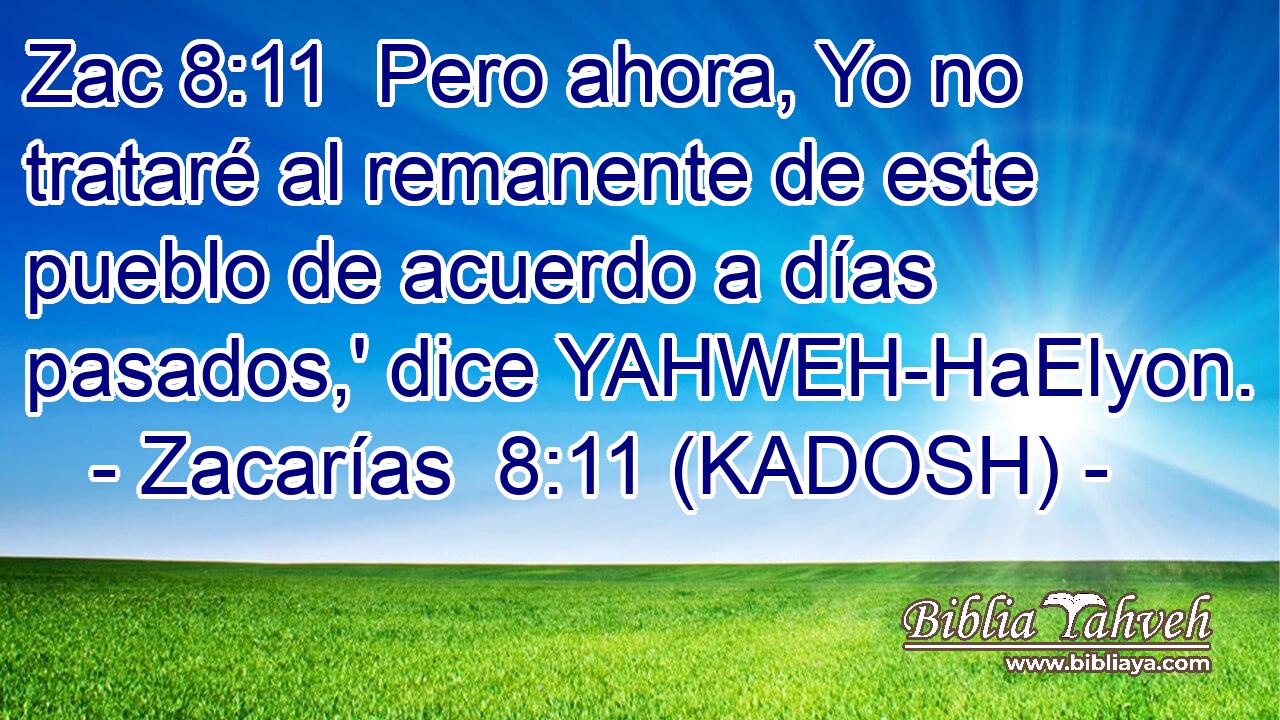  Pero ahora, Yo no trataré al remanente de este pueblo de acuerdo a días pasados,' dice YAHWEH-HaElyon. 