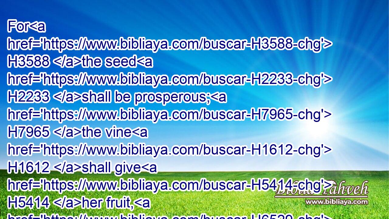 For H3588 the seed H2233 shall be prosperous; H7965 the vine H1612 shall give H5414 her fruit, H6529 and the ground H776 shall give H5414 (H853) her increase, H2981 and the heavens H8064 shall give H5414 their dew; H2919 and I will cause(H853) the remnant H7611 of this H2088 people H5971 to possess H5157 (H853) all H3605 these H428 things.