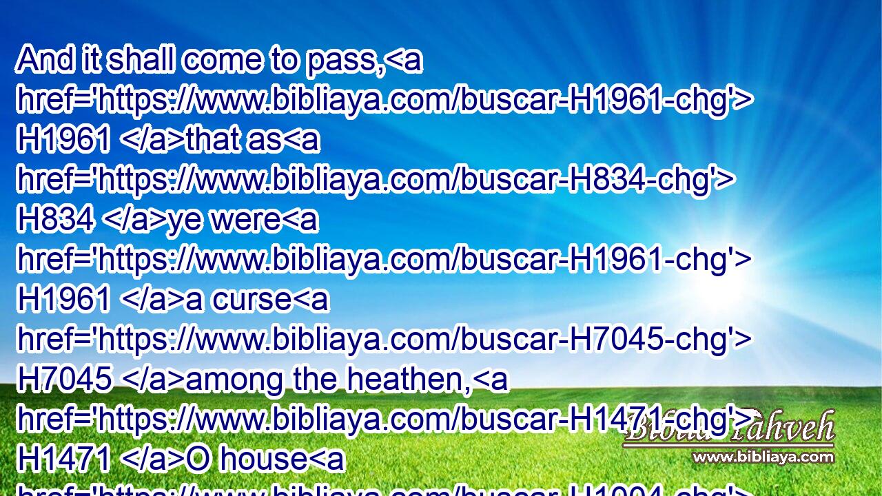 And it shall come to pass, H1961 that as H834 ye were H1961 a curse H7045 among the heathen, H1471 O house H1004 of Judah, H3063 and house H1004 of Israel; H3478 so H3651 will I save H3467 you, and ye shall be H1961 a blessing: H1293 fear H3372 not, H408 but let your hands H3027 be strong.H2388