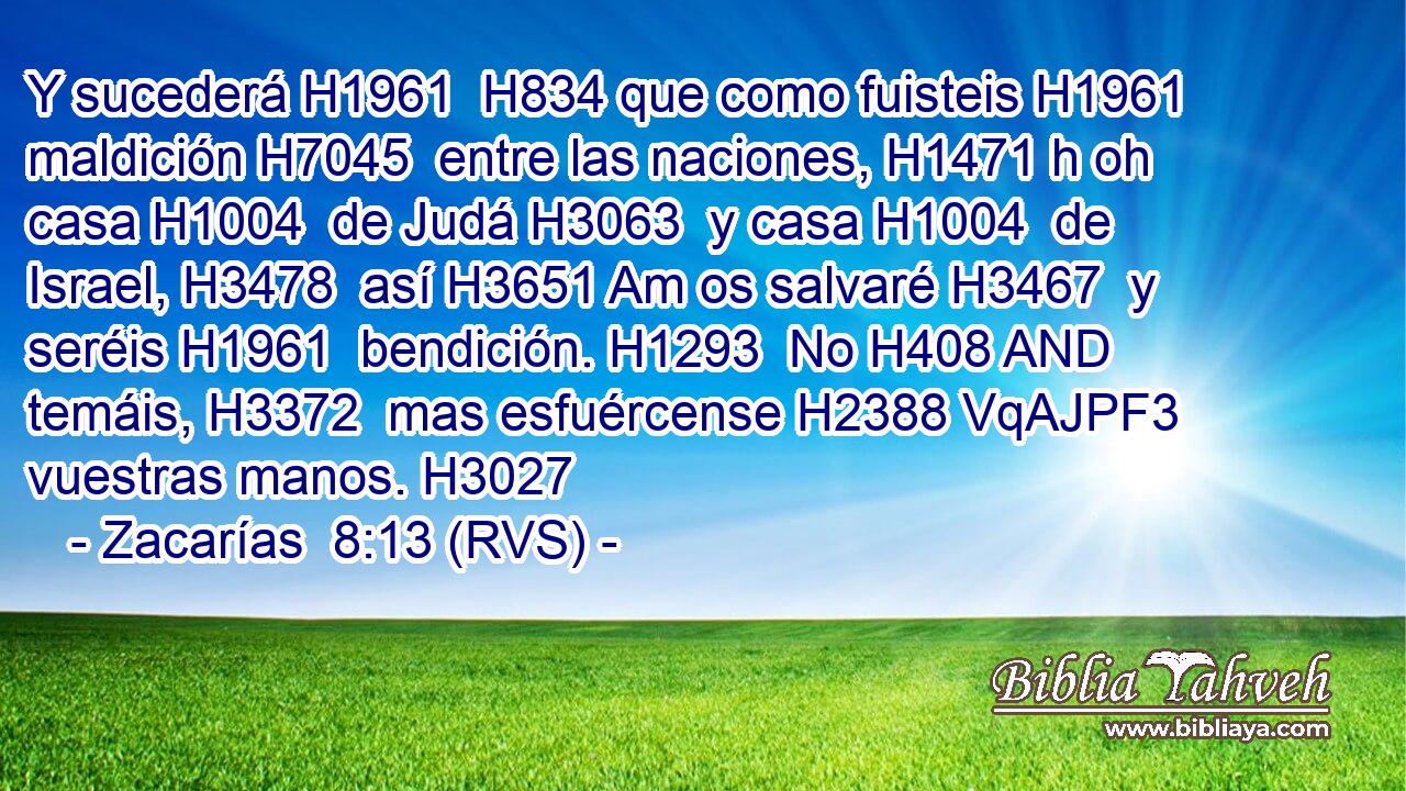 Y sucederá H1961  H834 que como fuisteis H1961  maldición H7045  entre las naciones, H1471 h oh casa H1004  de Judá H3063  y casa H1004  de Israel, H3478  así H3651 Am os salvaré H3467  y seréis H1961  bendición. H1293  No H408 AND temáis, H3372  mas esfuércense H2388 VqAJPF3 vuestras manos. H3027  