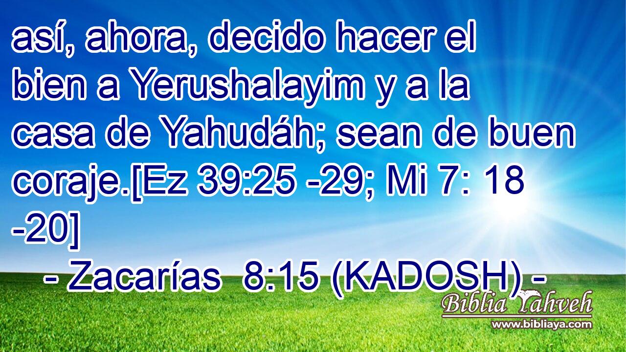  así, ahora, decido hacer el bien a Yerushalayim y a la casa de Yahudáh; sean de buen coraje.[Ez 39:25 -29; Mi 7: 18 -20] 