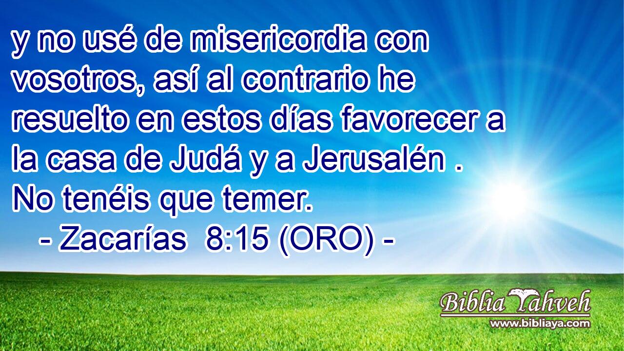  y no usé de misericordia con vosotros, así al contrario he resuelto en estos días favorecer a la casa de Judá y a Jerusalén . No tenéis que temer. 