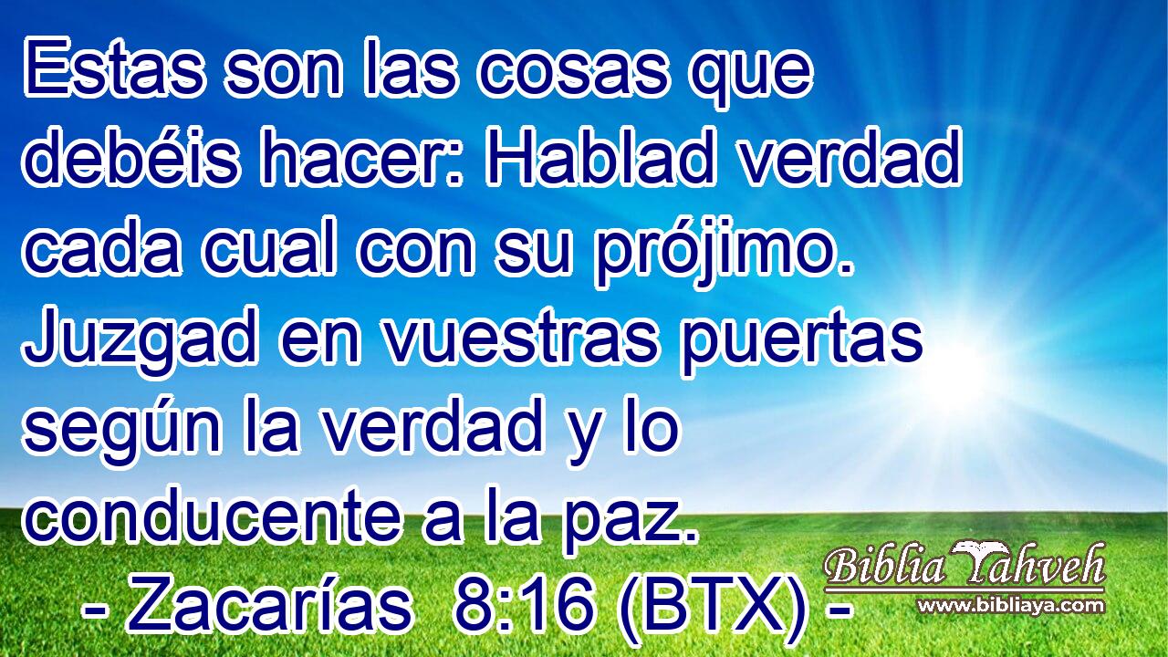 Estas son las cosas que debéis hacer: Hablad verdad cada cual con su prójimo. Juzgad en vuestras puertas según la verdad y lo conducente a la paz.