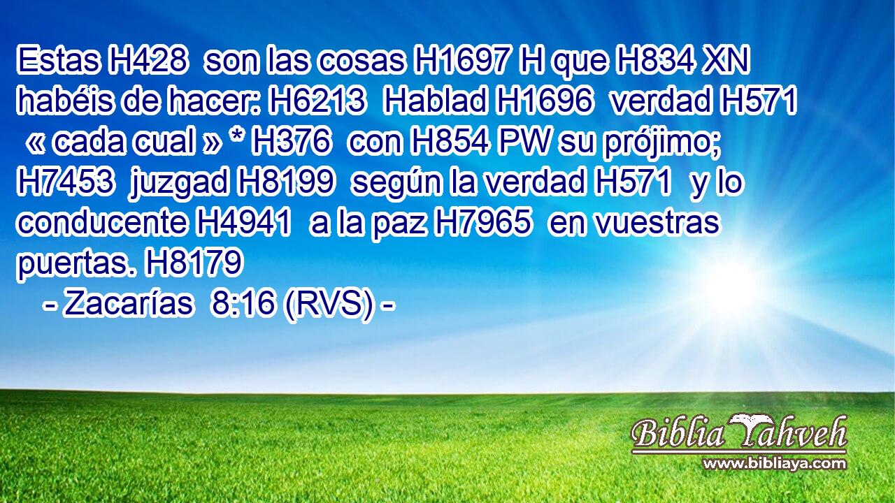 Estas H428  son las cosas H1697 H que H834 XN habéis de hacer: H6213  Hablad H1696  verdad H571  « cada cual » * H376  con H854 PW su prójimo; H7453  juzgad H8199  según la verdad H571  y lo conducente H4941  a la paz H7965  en vuestras puertas. H8179  