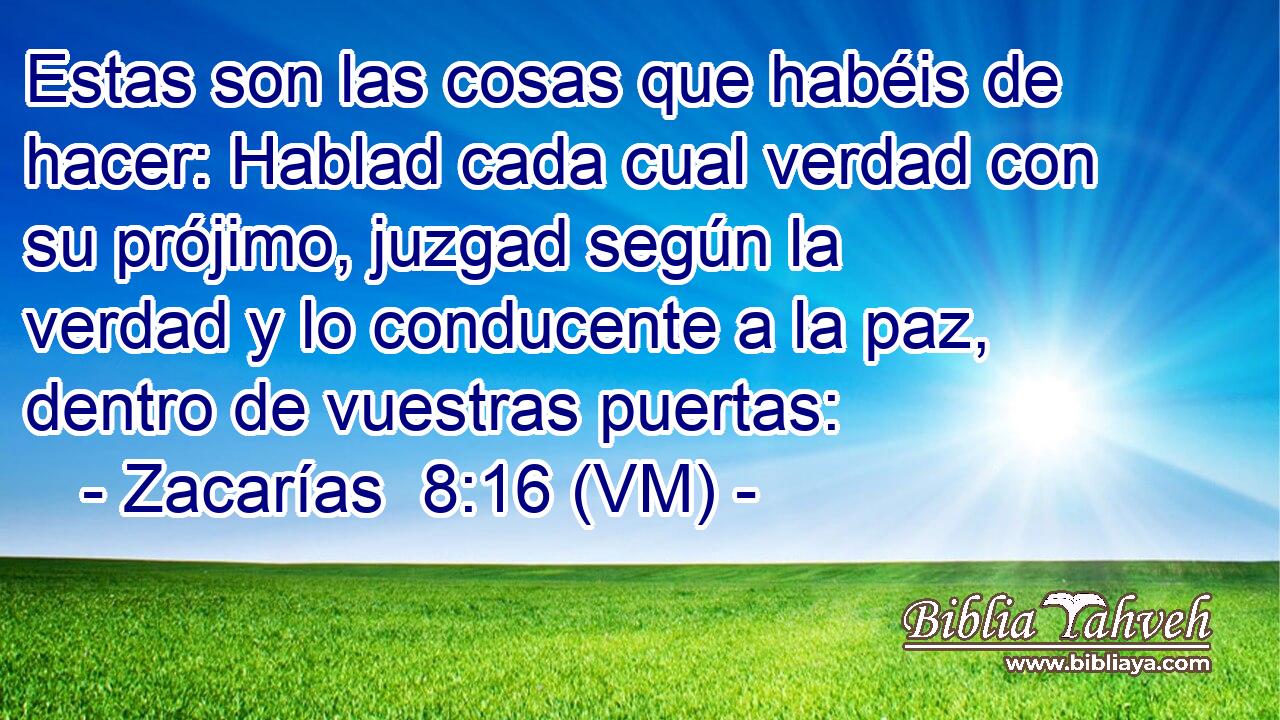  Estas son las cosas que habéis de hacer: Hablad cada cual verdad con su prójimo, juzgad según la verdad y lo conducente a la paz, dentro de vuestras puertas: 