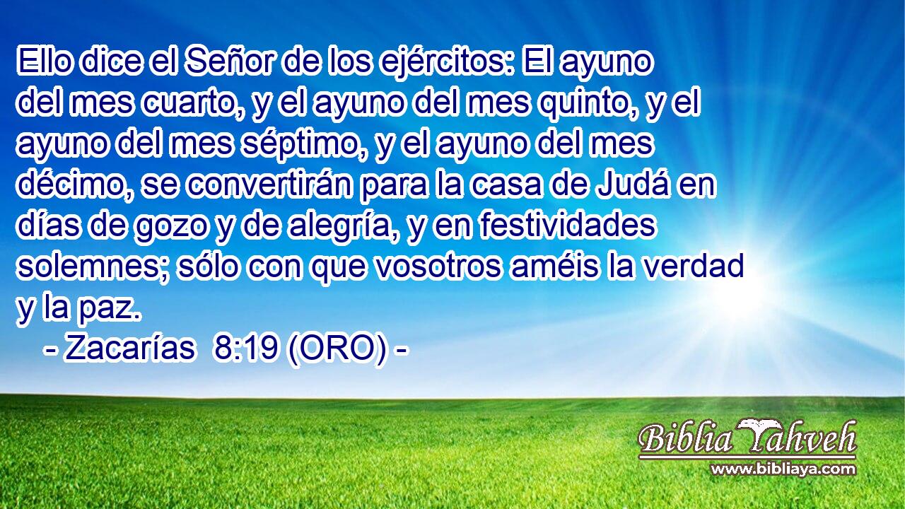  Ello dice el Señor de los ejércitos: El ayuno del mes cuarto, y el ayuno del mes quinto, y el ayuno del mes séptimo, y el ayuno del mes décimo, se convertirán para la casa de Judá en días de gozo y de alegría, y en festividades solemnes; sólo con que vosotros améis la verdad y la paz. 