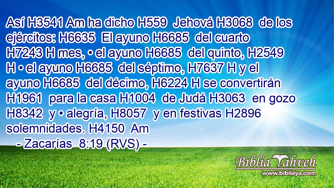 Así H3541 Am ha dicho H559  Jehová H3068  de los ejércitos: H6635  El ayuno H6685  del cuarto H7243 H mes, • el ayuno H6685  del quinto, H2549 H • el ayuno H6685  del séptimo, H7637 H y el ayuno H6685  del décimo, H6224 H se convertirán H1961  para la casa H1004  de Judá H3063  en gozo H8342  y • alegría, H8057  y en festivas H2896  solemnidades. H4150  Am