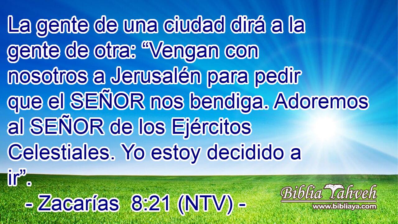 La gente de una ciudad dirá a la gente de otra: “Vengan con nosotros a Jerusalén para pedir que el SEÑOR nos bendiga. Adoremos al SEÑOR de los Ejércitos Celestiales. Yo estoy decidido a ir”.
