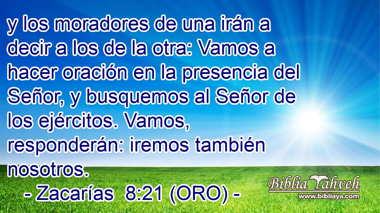  y los moradores de una irán a decir a los de la otra: Vamos a hacer oración en la presencia del Señor, y busquemos al Señor de los ejércitos. Vamos, responderán: iremos también nosotros. 