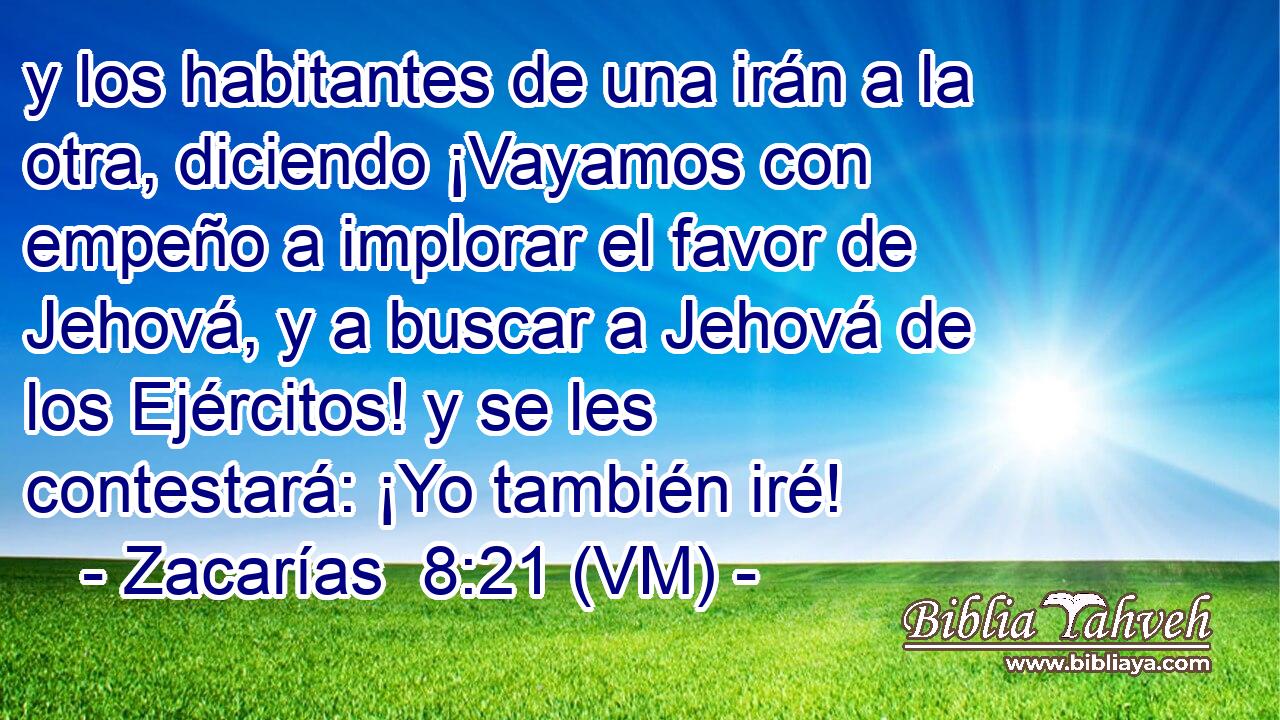  y los habitantes de una irán a la otra, diciendo ¡Vayamos con empeño a implorar el favor de Jehová, y a buscar a Jehová de los Ejércitos! y se les contestará: ¡Yo también iré! 